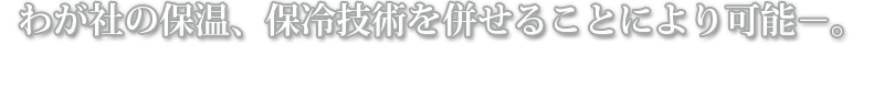 我が社の保温、保冷技術を併せることにより可能－。