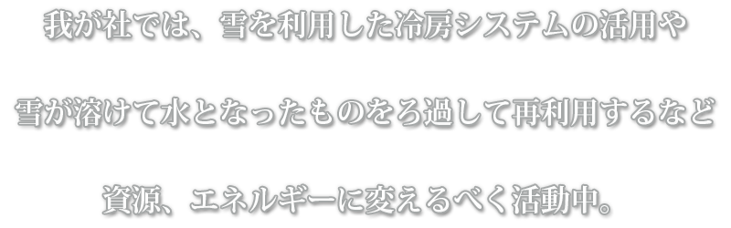 我が社では、雪を利用した冷房システムの活用や雪が溶けて水となったものをろ過して再利用するなど資源、エネルギーに変えるべく活動中。