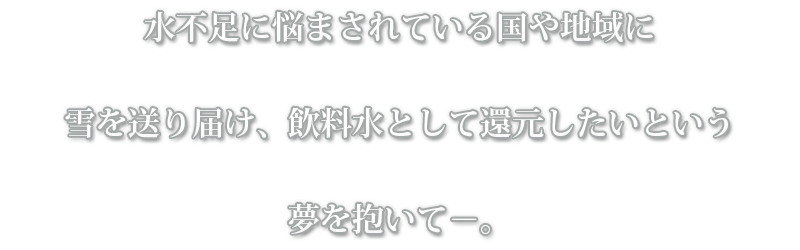 水不足に悩まされている国や地域に雪を送り届け、飲料水として還元したいという夢を抱いて－。