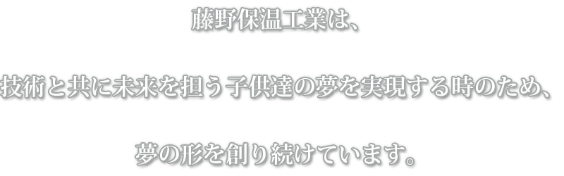 藤野保温工業は、技術と共に未来を担う子供達の夢を実現する時のため、夢の形を創り続けています。